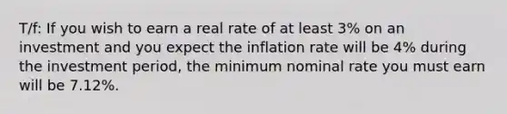 T/f: If you wish to earn a real rate of at least 3% on an investment and you expect the inflation rate will be 4% during the investment period, the minimum nominal rate you must earn will be 7.12%.