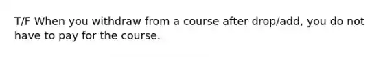 T/F When you withdraw from a course after drop/add, you do not have to pay for the course.