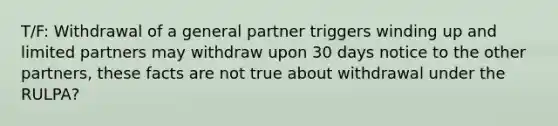 T/F: Withdrawal of a general partner triggers winding up and limited partners may withdraw upon 30 days notice to the other partners, these facts are not true about withdrawal under the RULPA?