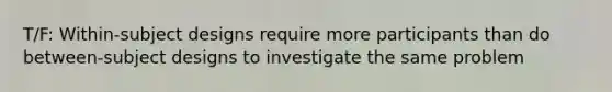 T/F: Within-subject designs require more participants than do between-subject designs to investigate the same problem