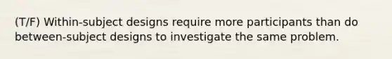 (T/F) Within-subject designs require more participants than do between-subject designs to investigate the same problem.