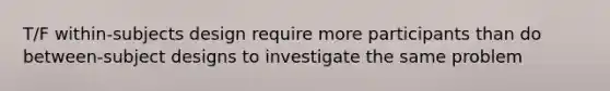 T/F within-subjects design require more participants than do between-subject designs to investigate the same problem