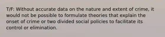 T/F: Without accurate data on the nature and extent of crime, it would not be possible to formulate theories that explain the onset of crime or two divided social policies to facilitate its control or elimination.