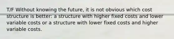 T/F Without knowing the future, it is not obvious which cost structure is better: a structure with higher fixed costs and lower variable costs or a structure with lower fixed costs and higher variable costs.