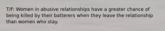 T/F: Women in abusive relationships have a greater chance of being killed by their batterers when they leave the relationship than women who stay.