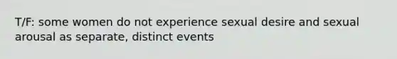 T/F: some women do not experience sexual desire and sexual arousal as separate, distinct events