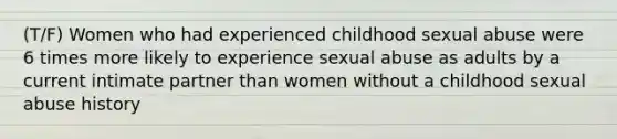 (T/F) Women who had experienced childhood sexual abuse were 6 times more likely to experience sexual abuse as adults by a current intimate partner than women without a childhood sexual abuse history