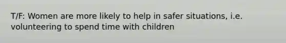 T/F: Women are more likely to help in safer situations, i.e. volunteering to spend time with children