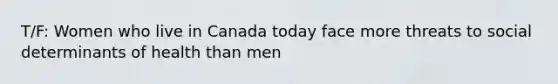 T/F: Women who live in Canada today face more threats to social determinants of health than men