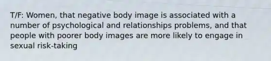 T/F: Women, that negative body image is associated with a number of psychological and relationships problems, and that people with poorer body images are more likely to engage in sexual risk-taking