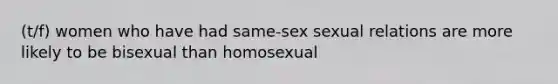 (t/f) women who have had same-sex sexual relations are more likely to be bisexual than homosexual