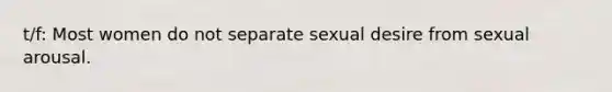 t/f: Most women do not separate sexual desire from sexual arousal.