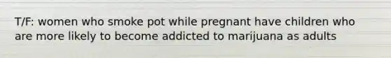 T/F: women who smoke pot while pregnant have children who are more likely to become addicted to marijuana as adults