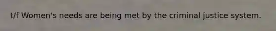 t/f Women's needs are being met by the criminal justice system.