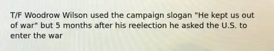 T/F Woodrow Wilson used the campaign slogan "He kept us out of war" but 5 months after his reelection he asked the U.S. to enter the war