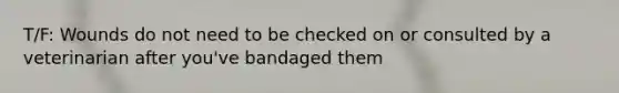 T/F: Wounds do not need to be checked on or consulted by a veterinarian after you've bandaged them