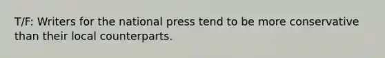 T/F: Writers for the national press tend to be more conservative than their local counterparts.