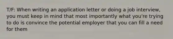 T/F: When writing an application letter or doing a job interview, you must keep in mind that most importantly what you're trying to do is convince the potential employer that you can fill a need for them