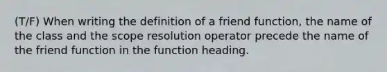 (T/F) When writing the definition of a friend function, the name of the class and the scope resolution operator precede the name of the friend function in the function heading.