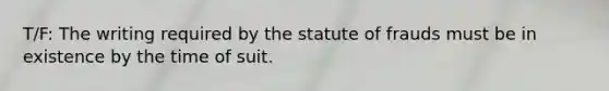 T/F: The writing required by the statute of frauds must be in existence by the time of suit.