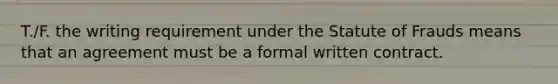 T./F. the writing requirement under the Statute of Frauds means that an agreement must be a formal written contract.