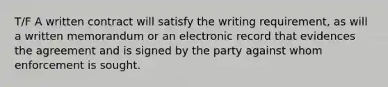 T/F A written contract will satisfy the writing requirement, as will a written memorandum or an electronic record that evidences the agreement and is signed by the party against whom enforcement is sought.