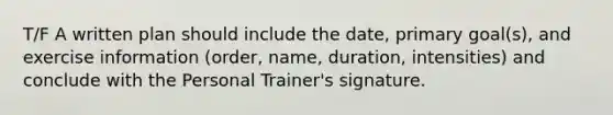 T/F A written plan should include the date, primary goal(s), and exercise information (order, name, duration, intensities) and conclude with the Personal Trainer's signature.