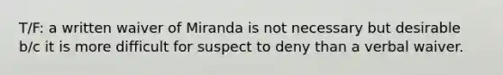 T/F: a written waiver of Miranda is not necessary but desirable b/c it is more difficult for suspect to deny than a verbal waiver.