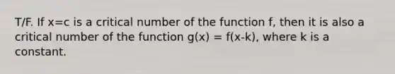 T/F. If x=c is a critical number of the function f, then it is also a critical number of the function g(x) = f(x-k), where k is a constant.