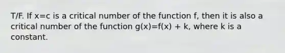 T/F. If x=c is a critical number of the function f, then it is also a critical number of the function g(x)=f(x) + k, where k is a constant.