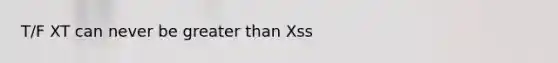 T/F XT can never be greater than Xss