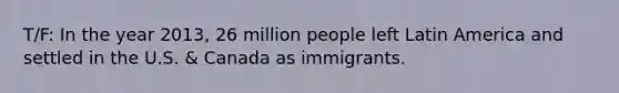 T/F: In the year 2013, 26 million people left Latin America and settled in the U.S. & Canada as immigrants.