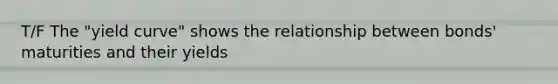 T/F The "yield curve" shows the relationship between bonds' maturities and their yields
