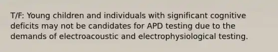 T/F: Young children and individuals with significant cognitive deficits may not be candidates for APD testing due to the demands of electroacoustic and electrophysiological testing.