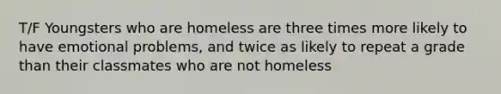 T/F Youngsters who are homeless are three times more likely to have emotional problems, and twice as likely to repeat a grade than their classmates who are not homeless