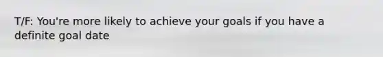 T/F: You're more likely to achieve your goals if you have a definite goal date