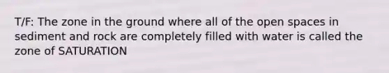 T/F: The zone in the ground where all of the open spaces in sediment and rock are completely filled with water is called the zone of SATURATION