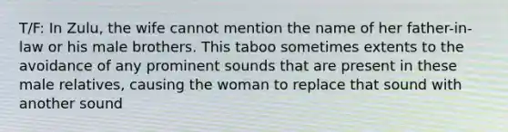 T/F: In Zulu, the wife cannot mention the name of her father-in-law or his male brothers. This taboo sometimes extents to the avoidance of any prominent sounds that are present in these male relatives, causing the woman to replace that sound with another sound