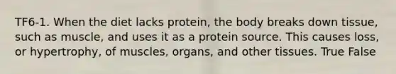 TF6-1. When the diet lacks protein, the body breaks down tissue, such as muscle, and uses it as a protein source. This causes loss, or hypertrophy, of muscles, organs, and other tissues. True False