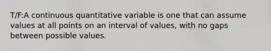 T/F:A continuous quantitative variable is one that can assume values at all points on an interval of values, with no gaps between possible values.