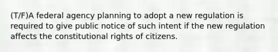 (T/F)A federal agency planning to adopt a new regulation is required to give public notice of such intent if the new regulation affects the constitutional rights of citizens.