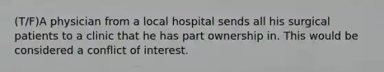 (T/F)A physician from a local hospital sends all his surgical patients to a clinic that he has part ownership in. This would be considered a conflict of interest.