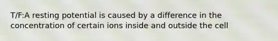 T/F:A resting potential is caused by a difference in the concentration of certain ions inside and outside the cell