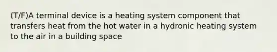 (T/F)A terminal device is a heating system component that transfers heat from the hot water in a hydronic heating system to the air in a building space