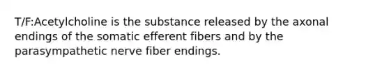 T/F:Acetylcholine is the substance released by the axonal endings of the somatic efferent fibers and by the parasympathetic nerve fiber endings.