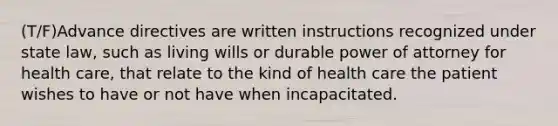 (T/F)Advance directives are written instructions recognized under state law, such as living wills or durable power of attorney for health care, that relate to the kind of health care the patient wishes to have or not have when incapacitated.