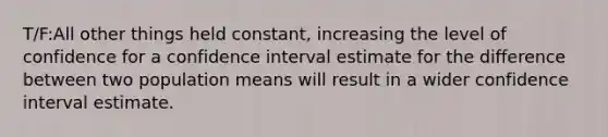 T/F:All other things held constant, increasing the level of confidence for a confidence interval estimate for the difference between two population means will result in a wider confidence interval estimate.