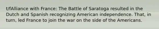 t/fAlliance with France: The Battle of Saratoga resulted in the Dutch and Spanish recognizing American independence. That, in turn, led France to join the war on the side of the Americans.