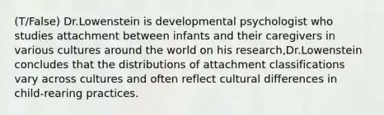 (T/False) Dr.Lowenstein is developmental psychologist who studies attachment between infants and their caregivers in various cultures around the world on his research,Dr.Lowenstein concludes that the distributions of attachment classifications vary across cultures and often reflect cultural differences in child-rearing practices.