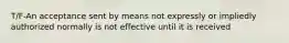 T/F-An acceptance sent by means not expressly or impliedly authorized normally is not effective until it is received